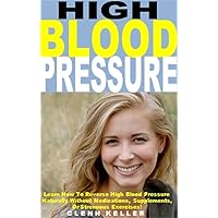 High Blood Pressure: Learn How To Reverse High Blood Pressure Naturally Without Medications, Supplements, Or Strenuous Exercises!