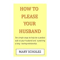 HOW TO PLEASE YOUR HUSBAND: Ten simple steps to help be a perfect wife and sustaining a long-lasting relationship HOW TO PLEASE YOUR HUSBAND: Ten simple steps to help be a perfect wife and sustaining a long-lasting relationship Kindle Paperback