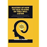 MASTERY OF HOW TO TALK TO KIDS SO THEY WILL LISTEN: Discover the simple and positive ways of communicating well with any child ( Even if you don't have any)
