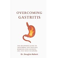 Overcoming Gastritis: The Beginners Guide To Treatment And Natural Remedies For Gastritis (All You Need To Know)