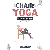 Chair Yoga for Seniors Over 60: A Step-by-Step 10-minute Daily Workout Guide for Enhanced Balance, Mobility, Flexibility, Pain Relief, and Weight Loss
