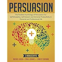 Persuasion: 3 MANUSCRIPTS: The Positive Psychology of Persuasion For Self-Discipline, Self-Esteem and Extreme Productivity in Personal and Professional Life