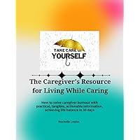 The Caregiver's Resource for Living While Caring: How to solve caregiver burnout with practical, tangible, actionable information, achieving life balance in 30 days