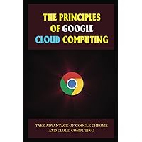 The Principles Of Google Cloud Computing: Take Advantage Of Google Chrome And Cloud Computing