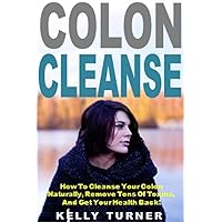 Colon Cleanse: How To Cleanse Your Colon Naturally, Remove Tons Of Toxins, And Get Your Health Back!