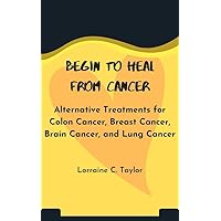 Begin to heal from cancer: Alternative Treatments for Colon Cancer, Breast Cancer, Brain Cancer, and Lung Cancer Begin to heal from cancer: Alternative Treatments for Colon Cancer, Breast Cancer, Brain Cancer, and Lung Cancer Kindle Paperback