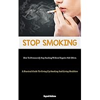 Stop Smoking: How To Permanently Stop Smoking Without Negative Side Effects (A Practical Guide To Giving Up Smoking And Living Healthier)
