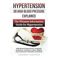 Hypertension Or High Blood Pressure Explained: High Blood Pressure Facts, Diagnosis, Symptoms, Treatment, Causes, Effects, Unconventional Treatments, and More! The Ultimate Information Guide