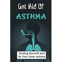 Get Rid Of Asthma: Healing Yourself And Be Free From Asthma