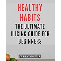 Healthy Habits: The Ultimate Juicing Guide for Beginners: Boost Your Health with Fresh Juices: Essential Tips and Recipes for Beginning Juicers