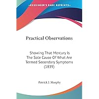 Practical Observations: Showing That Mercury Is The Sole Cause Of What Are Termed Secondary Symptoms (1839) Practical Observations: Showing That Mercury Is The Sole Cause Of What Are Termed Secondary Symptoms (1839) Paperback Kindle Hardcover