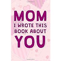 Mom I Wrote This Book About You: Prompts What I Love About My Mom a Fill In Journal to Write In Why I Love You Mom a Prompted Book Gift for Mom's Birthday and Mother's Day Gifts From Kids