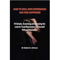 HOW TO DEAL WITH DEPRESSION AND FIND HAPPINESS: 10 Simple, Surprising and Amazing Secrets to Treat Depression by Yourself Without Medication