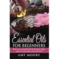 Essential Oils: Essential Oils For Beginners How to Use Essential Oils To Heal Your Body And Treat Your Hair, Skin And Mind Essential Oils: Essential Oils For Beginners How to Use Essential Oils To Heal Your Body And Treat Your Hair, Skin And Mind Paperback