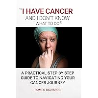 I Have Cancer And I Don’t Know What To Do: A Practical Step By Step Guide To Navigating Your Cancer Journey