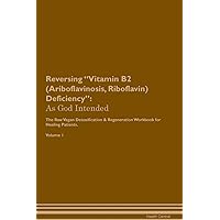 Reversing Vitamin B2 (Ariboflavinosis, Riboflavin) Deficiency: As God Intended The Raw Vegan Plant-Based Detoxification & Regeneration Workbook for Healing Patients. Volume 1