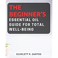 The Beginner's Essential Oil Guide for Total Well-being: Discover the Power of Essential Oils for Holistic Health and Emotional Harmony