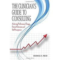 The Clinician's Guide to Consulting: Achieving Performance Change, Desired Outcomes, and Staff Acceptance