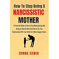 How to Stop Being A Narcissistic Mother : A Practical Guide on How to Stop Manipulating And Being An Abusive Mom And How to Fix Your Relationship With Your Child For a More Happier Home How to Stop Being A Narcissistic Mother : A Practical Guide on How to Stop Manipulating And Being An Abusive Mom And How to Fix Your Relationship With Your Child For a More Happier Home Kindle Paperback