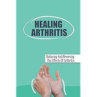 Healing Arthritis: Reducing And Reversing The Effects Of Arthritis