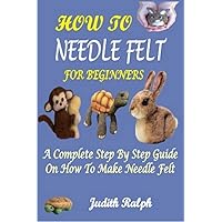 HOW TO NEEDLE FELT FOR BEGINNERS : A COMPLETE STEP BY STEP GUIDE ON HOW TO MAKE NEEDLE FELT HOW TO NEEDLE FELT FOR BEGINNERS : A COMPLETE STEP BY STEP GUIDE ON HOW TO MAKE NEEDLE FELT Kindle Paperback