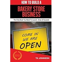 How To Build A Bakery Store Business: The Only Book You Need To Launch, Grow & Succeed by T K Johnson (2015-08-31)