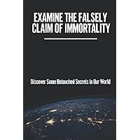 Examine The Falsely Claim Of Immortality: Discover Some Untouched Secrets In Our World: Creating An Ostensibly Infinite Life Expectancy