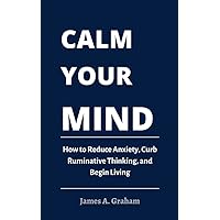Calm Your Mind: How to Reduce Anxiety, Curb Ruminative Thinking, and Begin Living Calm Your Mind: How to Reduce Anxiety, Curb Ruminative Thinking, and Begin Living Kindle Paperback