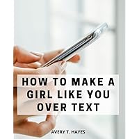 How To Make A Girl Like You Over Text: A Comprehensive Guide to Engaging and Winning Over Women through Texting | Unleash Your Charm, Build Connection, and Master the Art of Texting to Win Her Heart