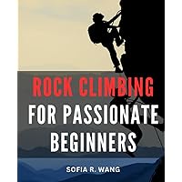 Rock Climbing For Passionate Beginners: A Journey into Rock Climbing | Master Bouldering, Top-Rope, Trad Climbing, and Knot Tying with a Comprehensive Guide for Absolute Beginners