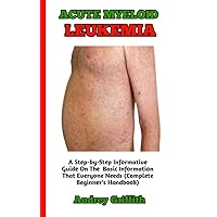 ACUTE MYELOID LEUKEMIA: The Perfect Guide To Understanding The Causes, Symptoms, Diagnosis And Treatments Acute Myeloid Leukemia (A Concise Guide To All You Need To Know)