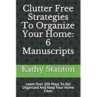 Clutter Free Strategies To Organize Your Home: 6 Manuscripts: Learn Over 200 Ways To Get Organized And Keep Your Home Clean (Simplify Your Space, How To Declutter, How To Clean Fast)