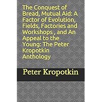 The Conquest of Bread, Mutual Aid : A Factor of Evolution, Fields, Factories and Workshops, and An Appeal to the Young: The Peter Kropotkin Anthology