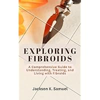 EXPLORING FIBROIDS: A Comprehensive Guide to Understanding, Treating, and Living with Fibroids EXPLORING FIBROIDS: A Comprehensive Guide to Understanding, Treating, and Living with Fibroids Kindle Paperback