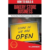 How To Build A Bakery Store Business: The Only Book You Need To Launch, Grow & Succeed by T K Johnson (2015-08-31)