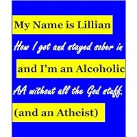 My Name is Lillian and I'm an Alcoholic (and an Atheist): How I got and stayed sober in AA without all the God stuff My Name is Lillian and I'm an Alcoholic (and an Atheist): How I got and stayed sober in AA without all the God stuff Kindle