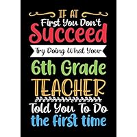 If at First You Don't Succeed Try Doing What Your 6th Grade teacher: Blank Lined Journal/Notebook for 6th Grade Teacher Appreciation Gifts/Thank You ... End Gift/Birthday Gifts/Christmas Gifts.