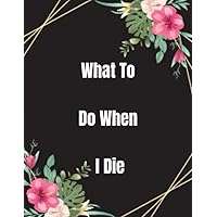 What To Do When I Die: End Of Life Planner For My Wishes, Belongings, and Other Matters, Making Things Easier For My Family, Everything You Need to Know When I'm Gone , im dead now what
