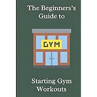 The Beginner's Guide to Starting Gym Workouts The Beginner's Guide to Starting Gym Workouts Hardcover Kindle Paperback