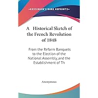 A Historical Sketch of the French Revolution of 1848: From the Reform Banquets to the Election of the National Assembly, and the Establishment of Th A Historical Sketch of the French Revolution of 1848: From the Reform Banquets to the Election of the National Assembly, and the Establishment of Th Hardcover Paperback