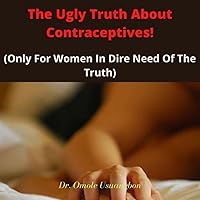 The Ugly Truth About Contraceptives:: Only For Women In Dire Need Of The Truth
