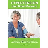 Hypertension High Blood Pressure: How To Lower Blood Pressure Permanently In 8 Weeks Or Less The Hypertension Treatment Diet and Solution