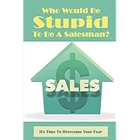 Who Would Be Stupid To Be A Salesman?: It's Time To Overcome Your Fear