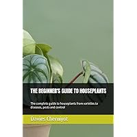 THE BEGINNER'S GUIDE TO HOUSEPLANTS: The complete guide to houseplants from varieties to diseases, pests and control