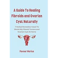A Guide To Healing Fibroids and Ovarian Cyst Naturally: 7 Herbal Remedies I Used To Shrink My Fibroid Tumors and Ovarian Cyst At Home A Guide To Healing Fibroids and Ovarian Cyst Naturally: 7 Herbal Remedies I Used To Shrink My Fibroid Tumors and Ovarian Cyst At Home Paperback Kindle