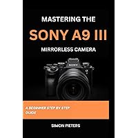 MASTERING THE SONY A9 III MIRRORLESS CAMERA: A BEGINNER STEP BY STEP GUIDE MASTERING THE SONY A9 III MIRRORLESS CAMERA: A BEGINNER STEP BY STEP GUIDE Paperback Kindle