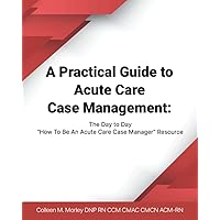 A Practical Guide to Acute Care Case Management: The Day to Day “How To Be An Acute Care Case Manager” Resource