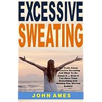 Excessive Sweating: The Truth About Excessive Sweating And What To Do About It ... Even If You Have Tried Everything And Nothing Has Worked Before!