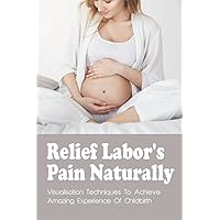 Relief Labor's Pain Naturally: Visualisation Techniques To Achieve Amazing Experience Of Childbirth