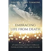 Embracing Life From Death: A Caregivers Journey Through Glioblastoma, Grief and Healing Embracing Life From Death: A Caregivers Journey Through Glioblastoma, Grief and Healing Paperback Kindle